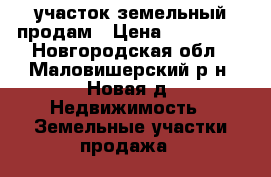  участок земельный продам › Цена ­ 800 000 - Новгородская обл., Маловишерский р-н, Новая д. Недвижимость » Земельные участки продажа   